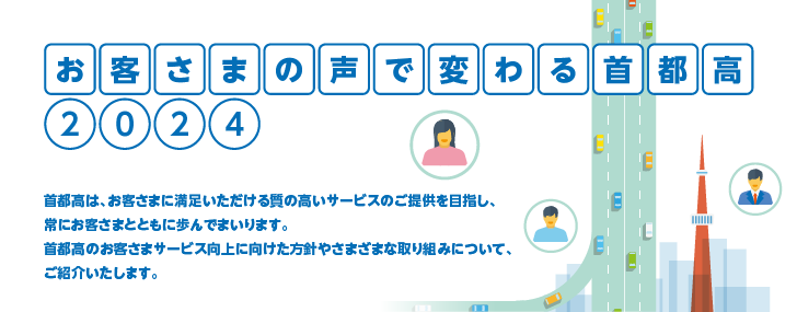 お客さまの声で変わる首都高2024 首都高は、お客さまに満足いただける質の高いサービスのご提供を目指し、常にお客さまとともに歩んでまいります。首都高のお客さまサービス向上に向けた方針やさまざまな取り組みについて、ご紹介いたします。